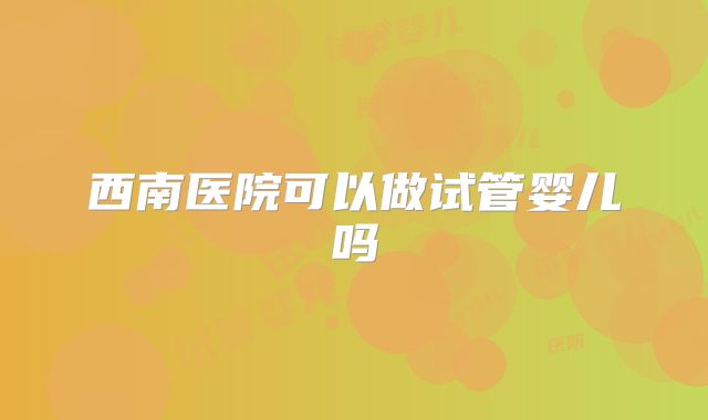 西南医院可以做试管婴儿吗