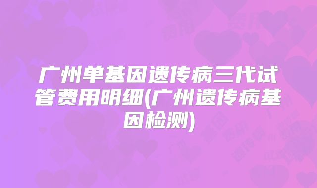 广州单基因遗传病三代试管费用明细(广州遗传病基因检测)