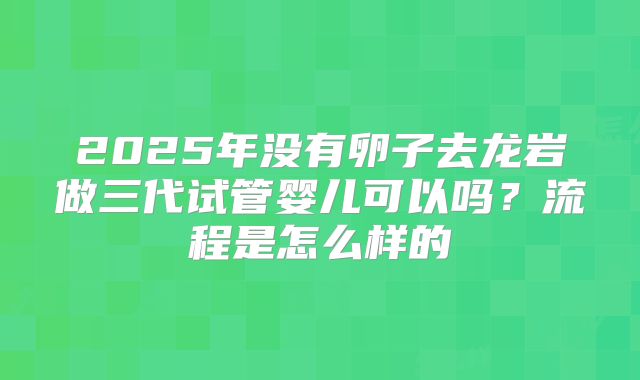 2025年没有卵子去龙岩做三代试管婴儿可以吗？流程是怎么样的