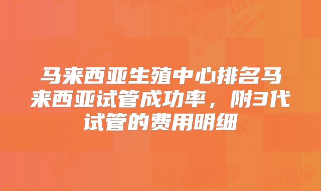 马来西亚生殖中心排名马来西亚试管成功率，附3代试管的费用明细