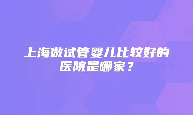 上海做试管婴儿比较好的医院是哪家?