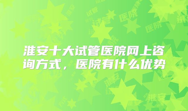淮安十大试管医院网上咨询方式，医院有什么优势