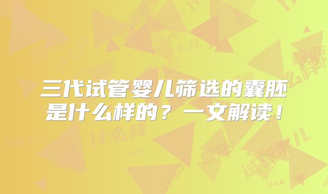 三代试管婴儿筛选的囊胚是什么样的?一文解读!