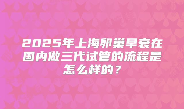 2025年上海卵巢早衰在国内做三代试管的流程是怎么样的？