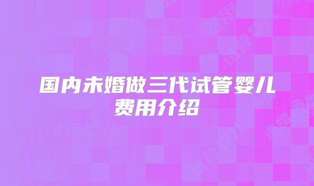 国内未婚做三代试管婴儿费用介绍