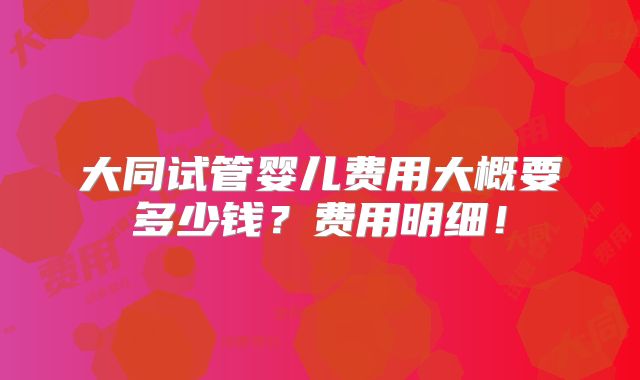 大同试管婴儿费用大概要多少钱？费用明细！