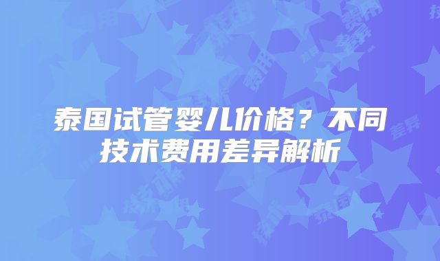 泰国试管婴儿价格？不同技术费用差异解析