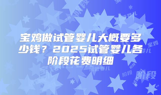 宝鸡做试管婴儿大概要多少钱?2025试管婴儿各阶段花费明细