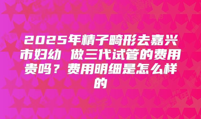 2025年精子畸形去嘉兴市妇幼 做三代试管的费用贵吗？费用明细是怎么样的