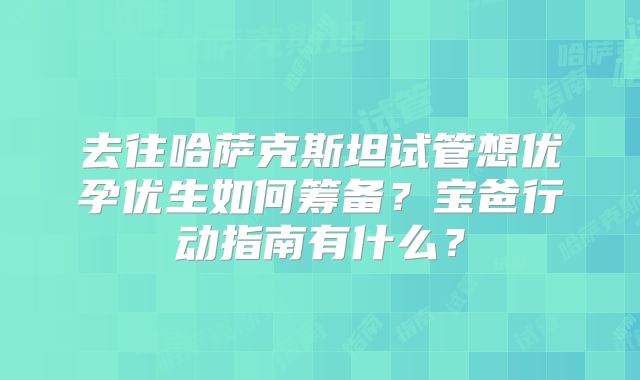 去往哈萨克斯坦试管想优孕优生如何筹备？宝爸行动指南有什么？