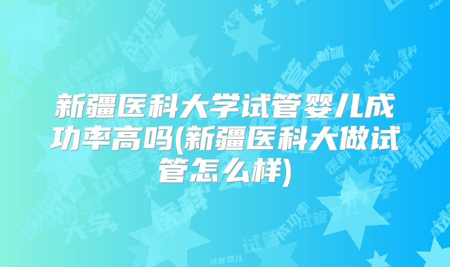 新疆医科大学试管婴儿成功率高吗(新疆医科大做试管怎么样)