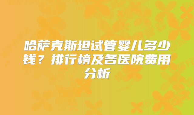 哈萨克斯坦试管婴儿多少钱？排行榜及各医院费用分析