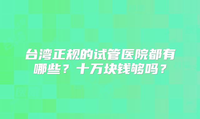 台湾正规的试管医院都有哪些?十万块钱够吗?