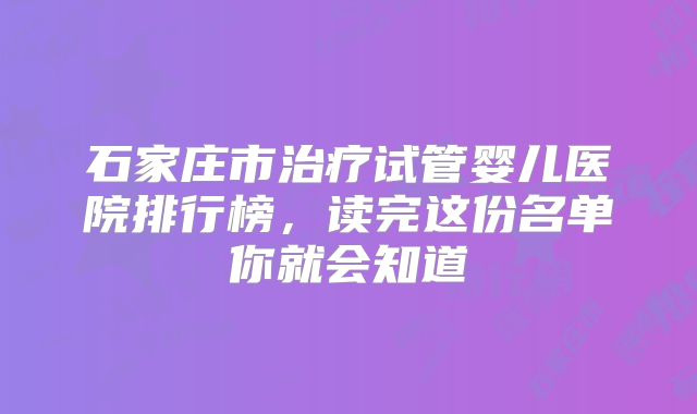 石家庄市治疗试管婴儿医院排行榜，读完这份名单你就会知道