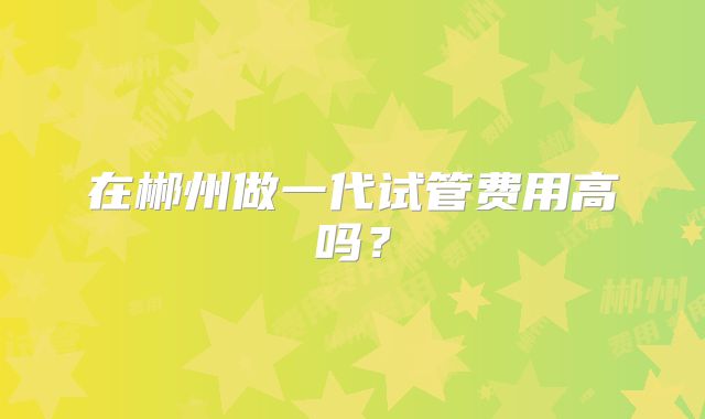 在郴州做一代试管费用高吗？