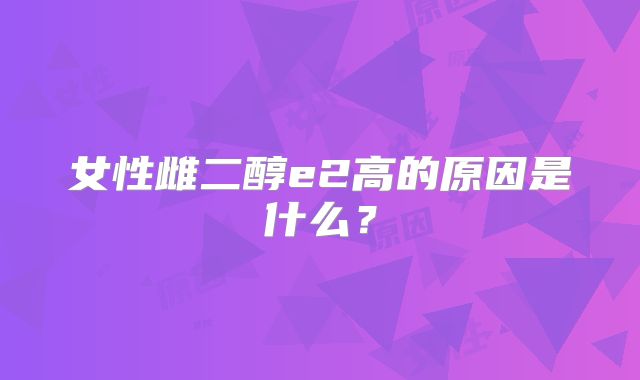 女性雌二醇e2高的原因是什么？