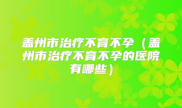 盖州市治疗不育不孕(盖州市治疗不育不孕的医院有哪些)