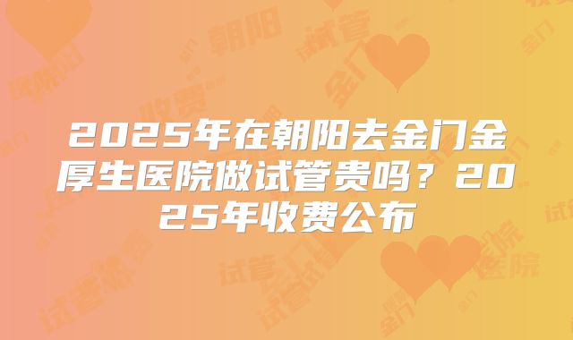 2025年在朝阳去金门金厚生医院做试管贵吗？2025年收费公布