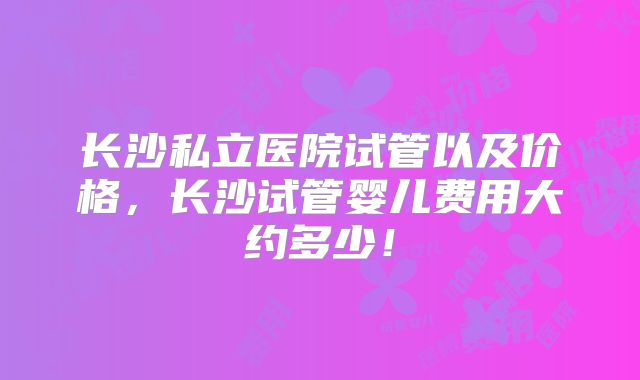 长沙私立医院试管以及价格,长沙试管婴儿费用大约多少!