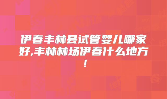 伊春丰林县试管婴儿哪家好,丰林林场伊春什么地方！