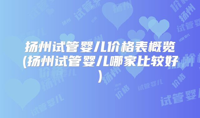 扬州试管婴儿价格表概览(扬州试管婴儿哪家比较好)
