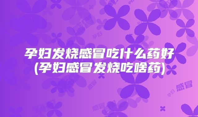 孕妇发烧感冒吃什么药好(孕妇感冒发烧吃啥药)