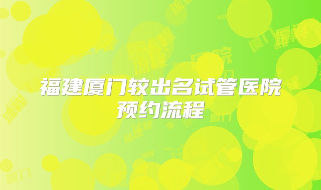 福建厦门较出名试管医院预约流程