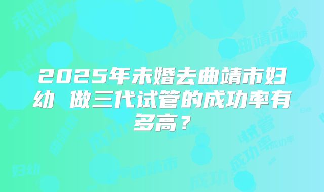 2025年未婚去曲靖市妇幼 做三代试管的成功率有多高?