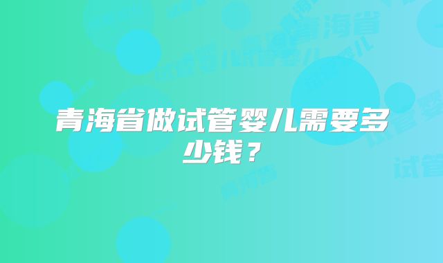 青海省做试管婴儿需要多少钱？