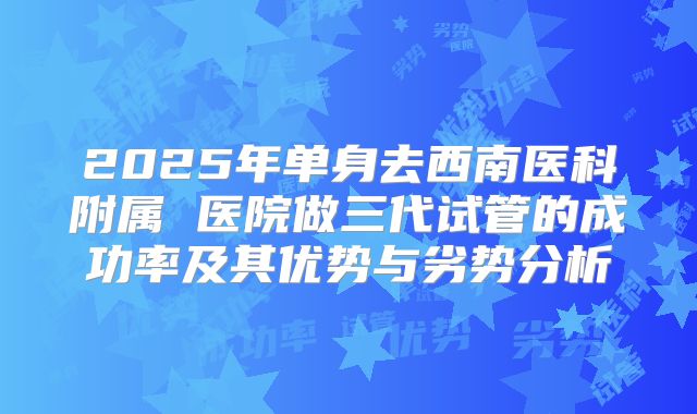 2025年单身去西南医科附属 医院做三代试管的成功率及其优势与劣势分析