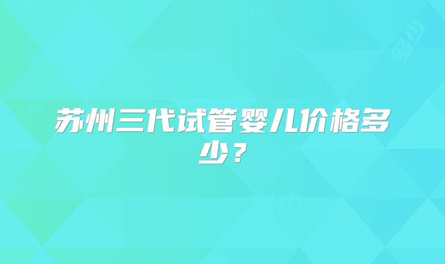 苏州三代试管婴儿价格多少?