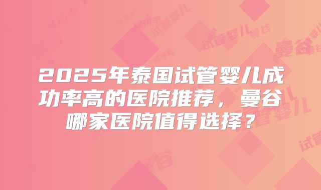 2025年泰国试管婴儿成功率高的医院推荐，曼谷哪家医院值得选择？