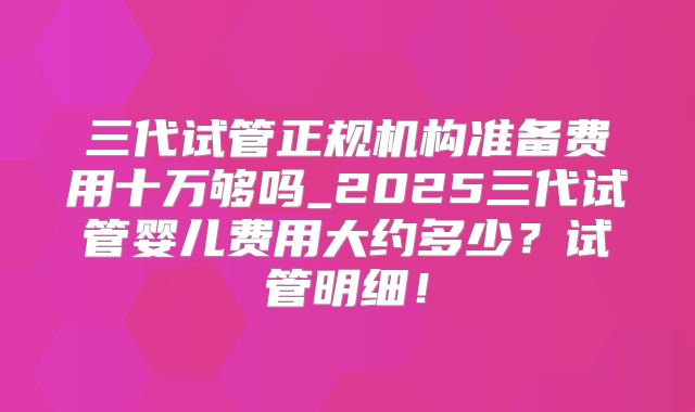 三代试管正规机构准备费用十万够吗_2025三代试管婴儿费用大约多少？试管明细！