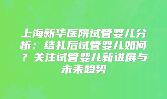 上海新华医院试管婴儿分析：结扎后试管婴儿如何？关注试管婴儿新进展与未来趋势