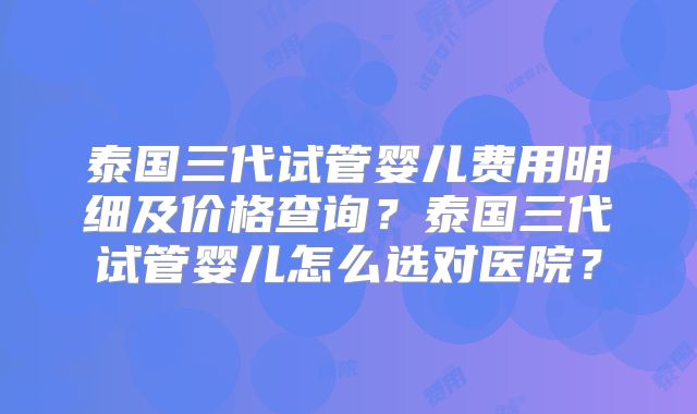 泰国三代试管婴儿费用明细及价格查询？泰国三代试管婴儿怎么选对医院？