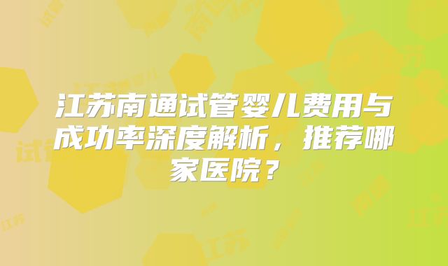 江苏南通试管婴儿费用与成功率深度解析，推荐哪家医院？