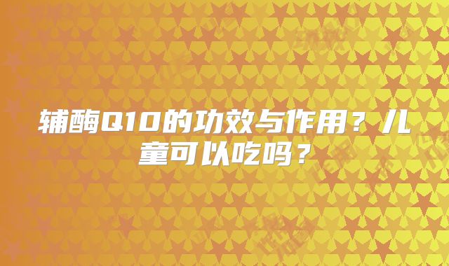 辅酶Q10的功效与作用？儿童可以吃吗？