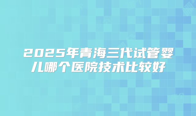 2025年青海三代试管婴儿哪个医院技术比较好