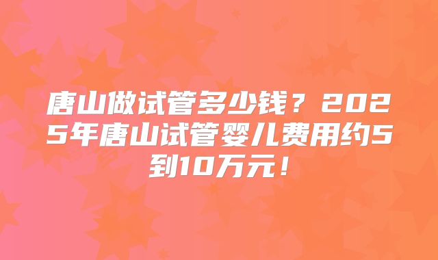 唐山做试管多少钱?2025年唐山试管婴儿费用约5到10万元!