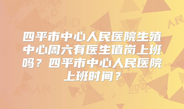 四平市中心人民医院生殖中心周六有医生值岗上班吗？四平市中心人民医院上班时间？