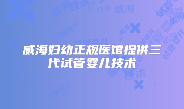 威海妇幼正规医馆提供三代试管婴儿技术