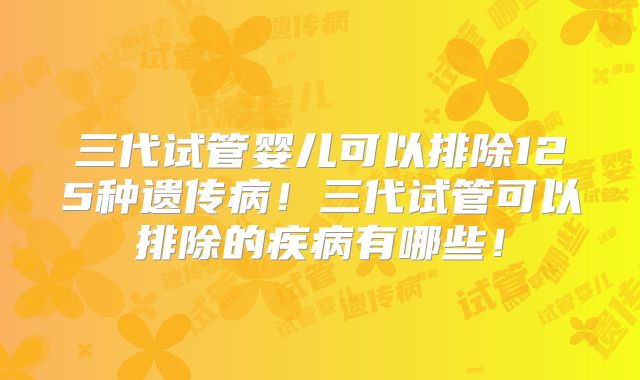 三代试管婴儿可以排除125种遗传病！三代试管可以排除的疾病有哪些！