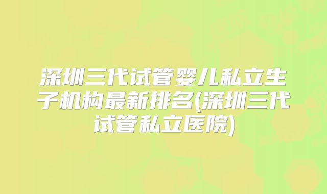 深圳三代试管婴儿私立生子机构最新排名(深圳三代试管私立医院)