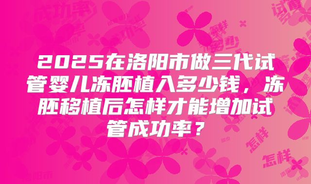 2025在洛阳市做三代试管婴儿冻胚植入多少钱,冻胚移植后怎样才能增加试管成功率?