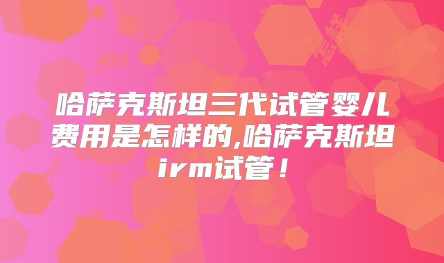 哈萨克斯坦三代试管婴儿费用是怎样的,哈萨克斯坦irm试管！