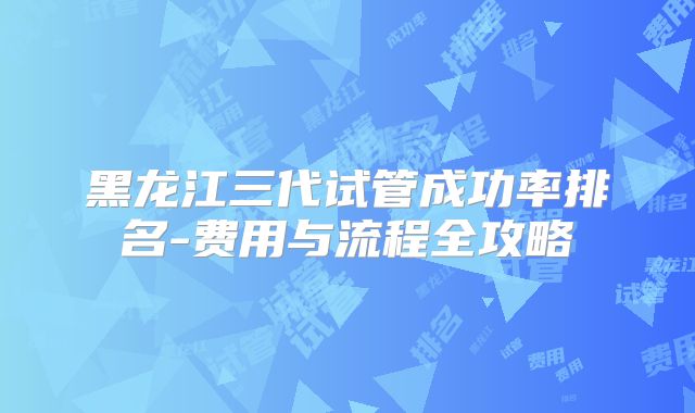 黑龙江三代试管成功率排名-费用与流程全攻略