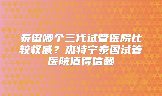 泰国哪个三代试管医院比较权威？杰特宁泰国试管医院值得信赖