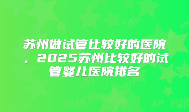 苏州做试管比较好的医院，2025苏州比较好的试管婴儿医院排名