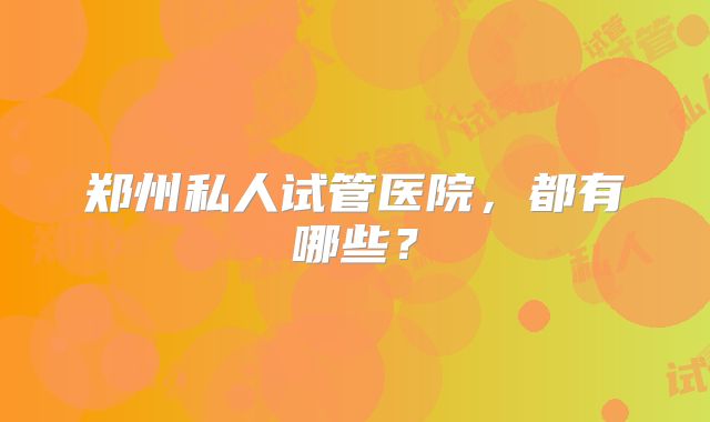 郑州私人试管医院,都有哪些?