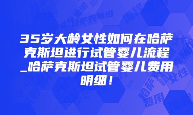 35岁大龄女性如何在哈萨克斯坦进行试管婴儿流程_哈萨克斯坦试管婴儿费用明细！